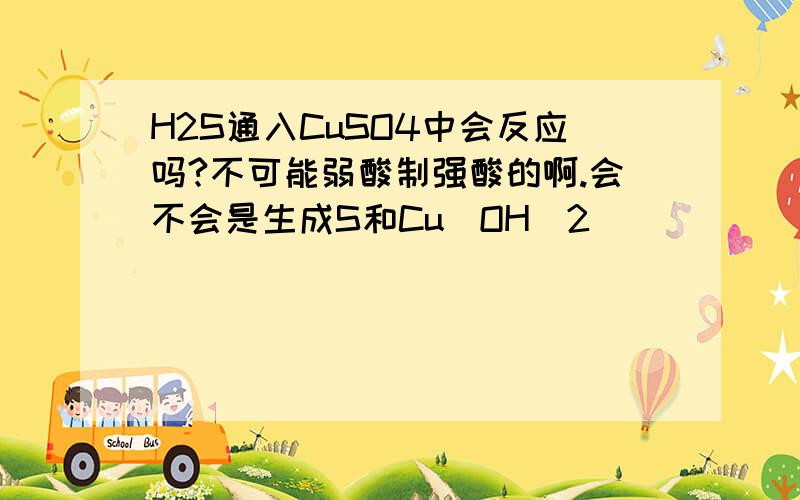 H2S通入CuSO4中会反应吗?不可能弱酸制强酸的啊.会不会是生成S和Cu（OH）2