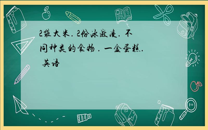 2袋大米. 2份冰激凌. 不同种类的食物 . 一盒蛋糕. 英语