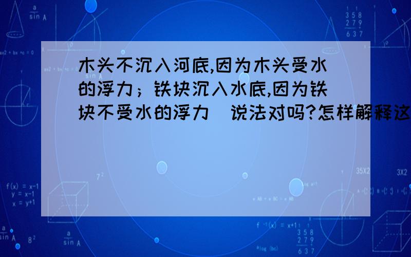 木头不沉入河底,因为木头受水的浮力；铁块沉入水底,因为铁块不受水的浮力．说法对吗?怎样解释这个现象