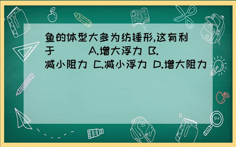 鱼的体型大多为纺锤形,这有利于（ ） A.增大浮力 B.减小阻力 C.减小浮力 D.增大阻力