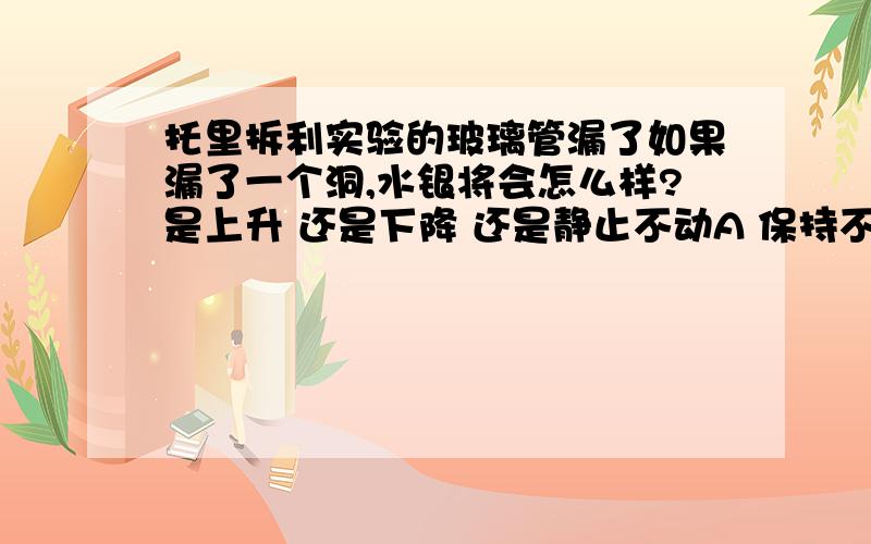 托里拆利实验的玻璃管漏了如果漏了一个洞,水银将会怎么样?是上升 还是下降 还是静止不动A 保持不变 B 逐渐下降，最后和管外液面相平 C 逐渐上升 最后从小口流出 D 稍微下降 （注“小孔