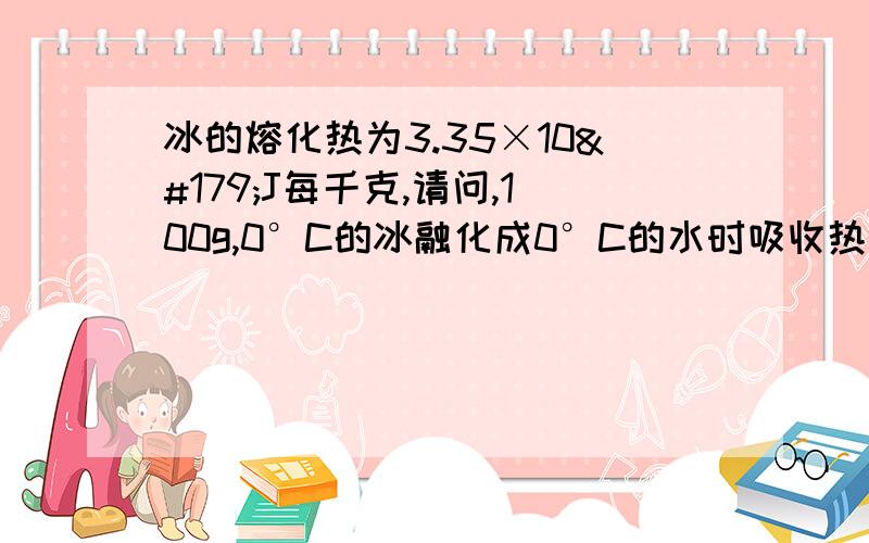 冰的熔化热为3.35×10³J每千克,请问,100g,0°C的冰融化成0°C的水时吸收热量是多少?