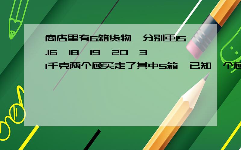 商店里有6箱货物,分别重15.16,18,19,20,31千克两个顾买走了其中5箱,已知一个顾客的2倍.问：商店里剩下的1箱货物重多少千克?（过程）（解题思路）