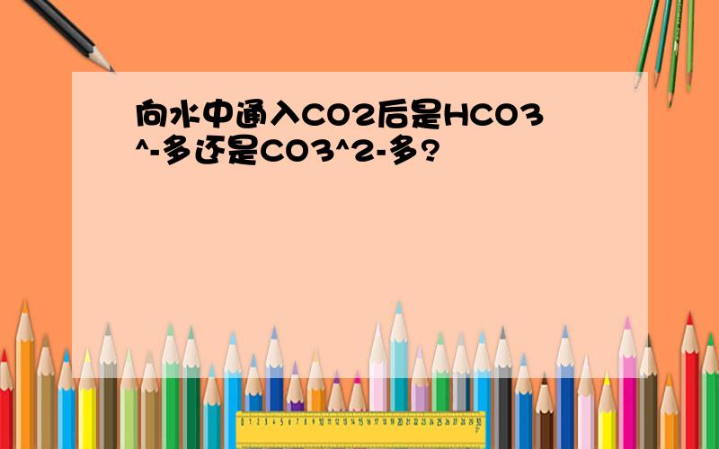 向水中通入CO2后是HCO3^-多还是CO3^2-多?