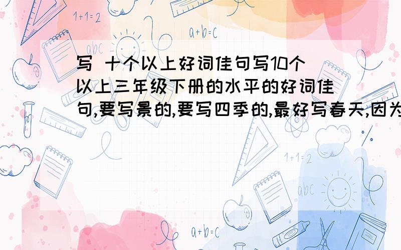 写 十个以上好词佳句写10个以上三年级下册的水平的好词佳句,要写景的,要写四季的,最好写春天,因为现在是春天嘛!