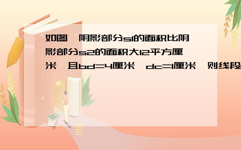 如图,阴影部分s1的面积比阴影部分s2的面积大12平方厘米,且bd=4厘米,dc=1厘米,则线段ab=?厘米.