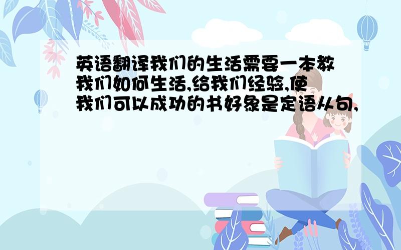 英语翻译我们的生活需要一本教我们如何生活,给我们经验,使我们可以成功的书好象是定语从句,