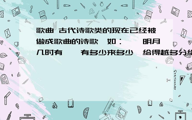 歌曲 古代诗歌类的现在已经被做成歌曲的诗歌,如：,《明月几时有》,有多少来多少,给得越多分给的越多.