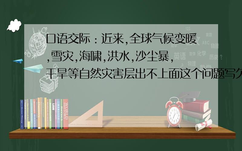 口语交际：近来,全球气候变暖,雪灾,海啸,洪水,沙尘暴,干旱等自然灾害层出不上面这个问题写欠的：面对日煞恶化的环境问题，你想说什么？答案最主要写为什么会出现这些，要怎么解决这