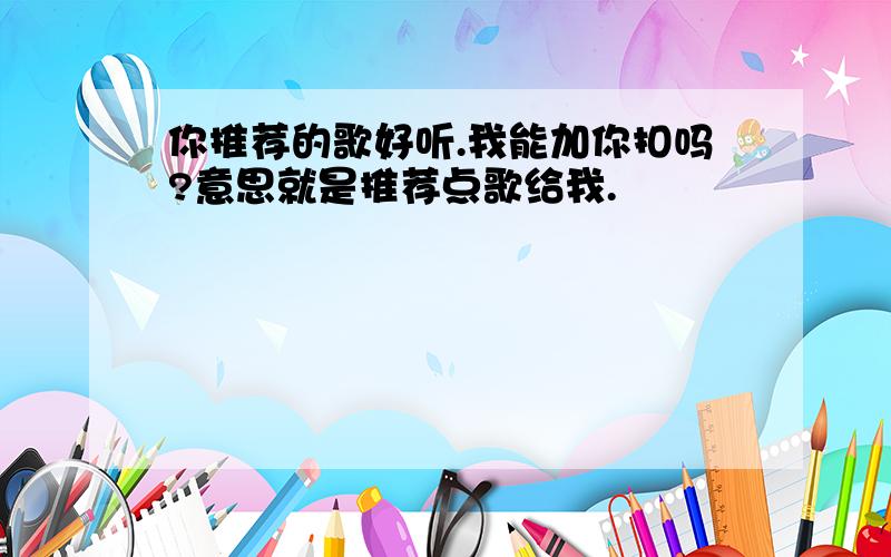 你推荐的歌好听.我能加你扣吗?意思就是推荐点歌给我.