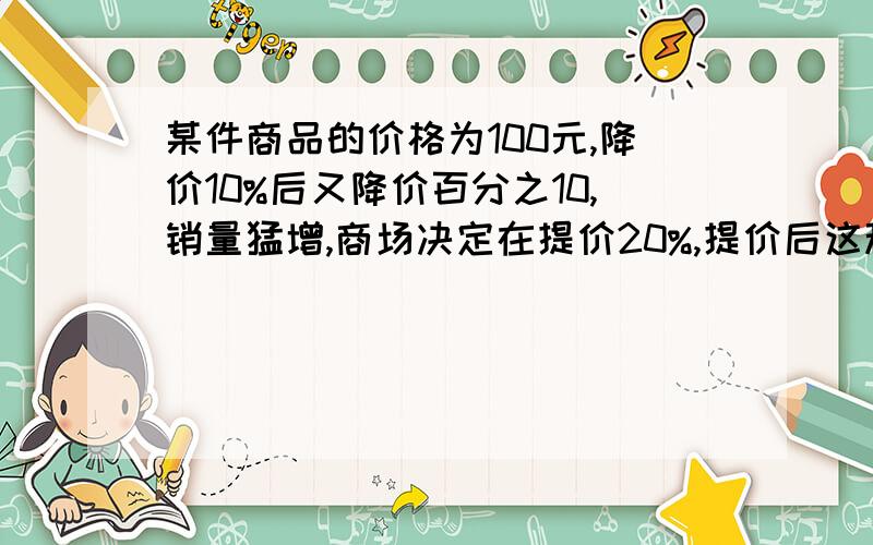 某件商品的价格为100元,降价10%后又降价百分之10,销量猛增,商场决定在提价20%,提价后这种商品的价格是多少元.谁先回答选谁