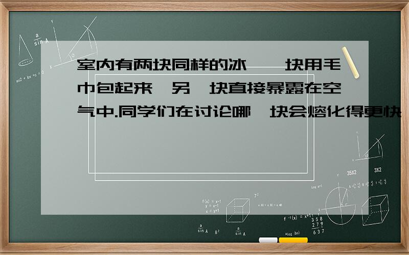 室内有两块同样的冰,一块用毛巾包起来,另一块直接暴露在空气中.同学们在讨论哪一块会熔化得更快,还是熔的一样快及其理由时,形成下面三种观点：一：用毛巾包的冰熔化得更快.因为毛巾