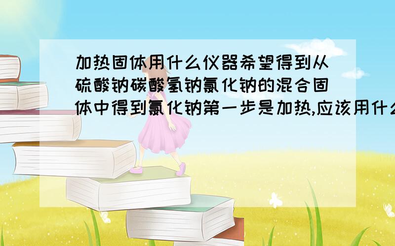 加热固体用什么仪器希望得到从硫酸钠碳酸氢钠氯化钠的混合固体中得到氯化钠第一步是加热,应该用什么仪器