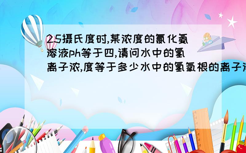 25摄氏度时,某浓度的氯化氨溶液ph等于四,请问水中的氢离子浓,度等于多少水中的氢氧根的离子浓度多少,溶液中的氢离子浓度和氢氧根离子浓度又分别是多少