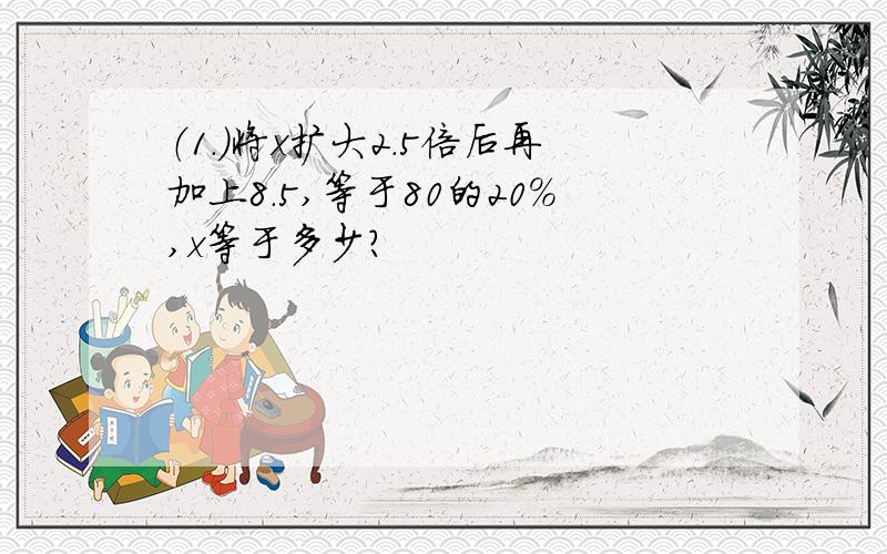 （1.）将x扩大2.5倍后再加上8.5,等于80的20%,x等于多少?