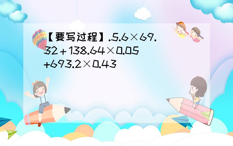 【要写过程】.5.6×69.32＋138.64×0.05+693.2×0.43