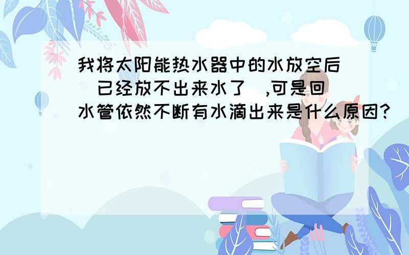 我将太阳能热水器中的水放空后（已经放不出来水了）,可是回水管依然不断有水滴出来是什么原因?