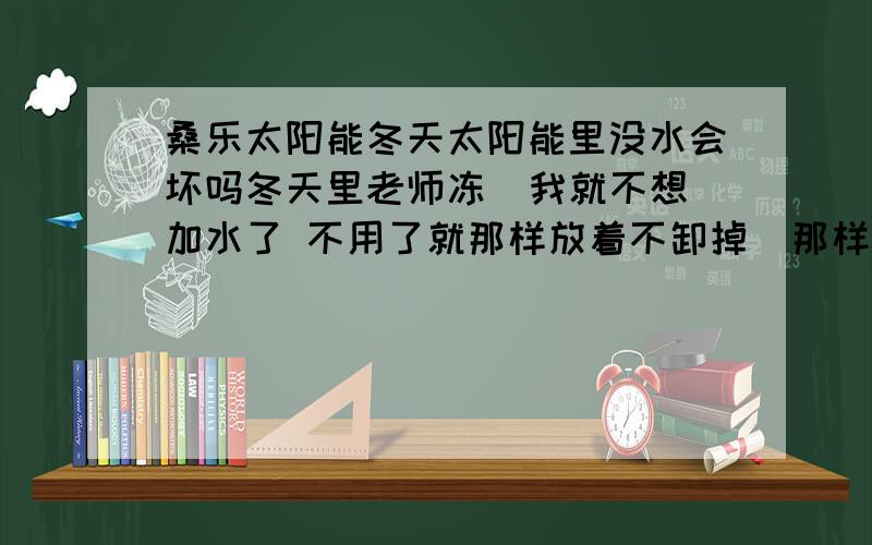 桑乐太阳能冬天太阳能里没水会坏吗冬天里老师冻  我就不想加水了 不用了就那样放着不卸掉  那样不加水会坏吗 说下原因吗