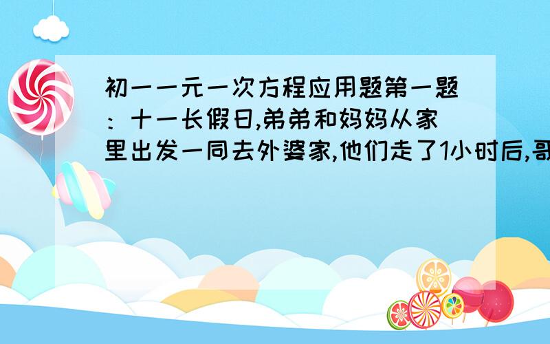 初一一元一次方程应用题第一题：十一长假日,弟弟和妈妈从家里出发一同去外婆家,他们走了1小时后,哥哥发现带给外婆的礼品忘在家里,便立刻带上礼品以每小时6千米的速度去追,如果弟弟和