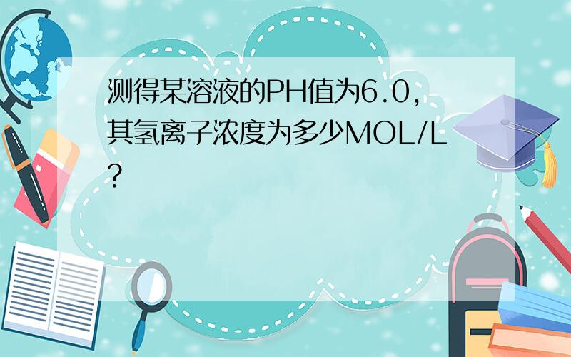 测得某溶液的PH值为6.0,其氢离子浓度为多少MOL/L?