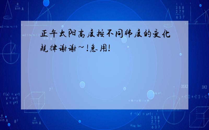 正午太阳高度按不同纬度的变化规律谢谢~!急用!