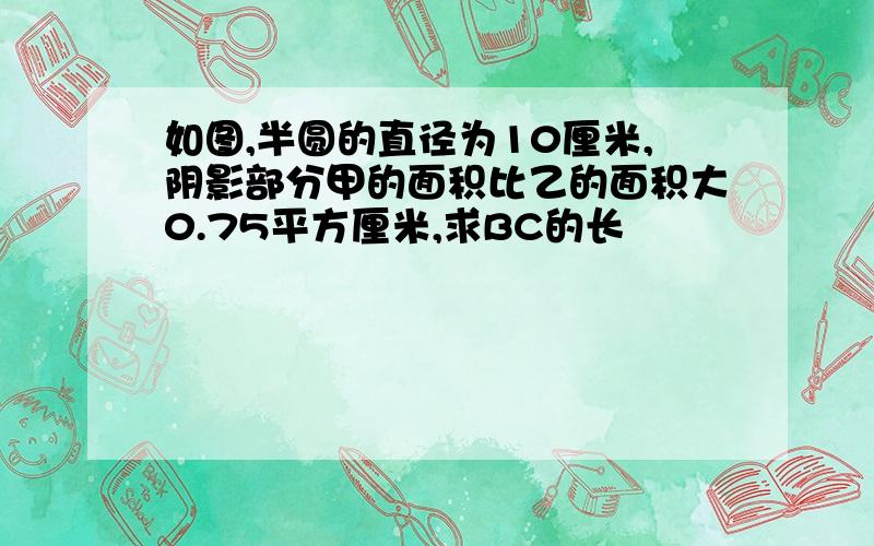 如图,半圆的直径为10厘米,阴影部分甲的面积比乙的面积大0.75平方厘米,求BC的长