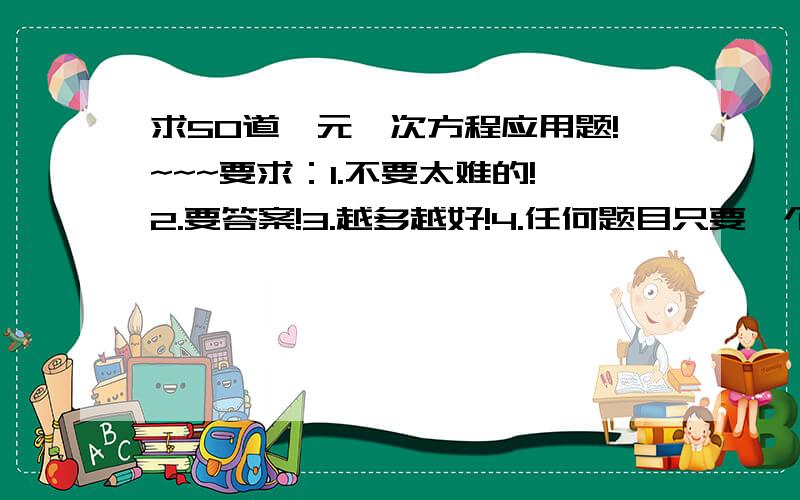 求50道一元一次方程应用题!~~~要求：1.不要太难的!2.要答案!3.越多越好!4.任何题目只要一个未知数!5最好不要太绕弯!~~~谢谢了O(∩_∩)O~