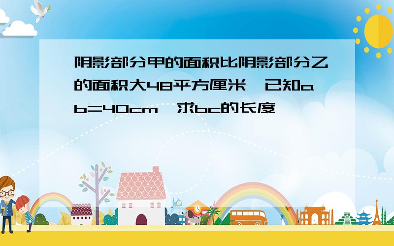 阴影部分甲的面积比阴影部分乙的面积大48平方厘米,已知ab=40cm,求bc的长度