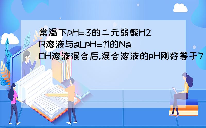 常温下pH=3的二元弱酸H2R溶液与aLpH=11的NaOH溶液混合后,混合溶液的pH刚好等于7（假设反应前后体积不变）则对反应后混合液的叙述正确的是A.c(R2-)+c(OH-)=c(Na+)+c(H+)B.c(R2-)>c(Na+)>c(H+)=c(OH-)C.2c(R2-)+c(H