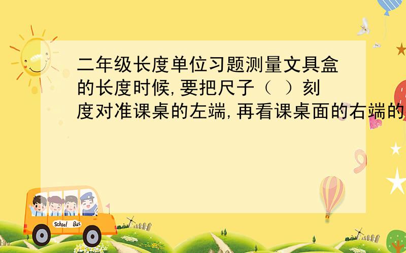 二年级长度单位习题测量文具盒的长度时候,要把尺子（ ）刻度对准课桌的左端,再看课桌面的右端的数对准的（ ）,文具盒的长度就是（ ）厘米.画一条8厘米长的线段,从尺子的（ ）刻度开始