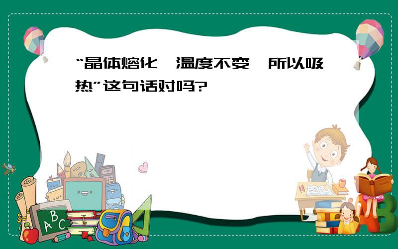 “晶体熔化,温度不变,所以吸热”这句话对吗?