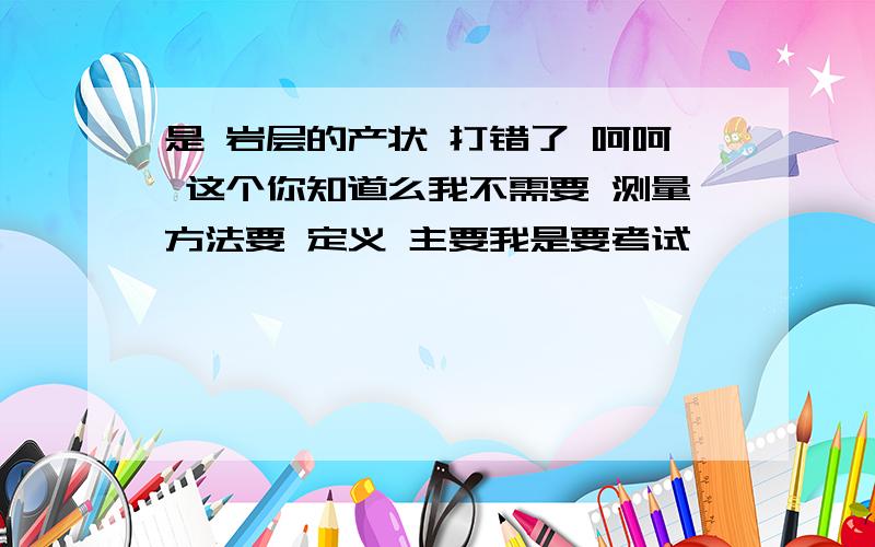 是 岩层的产状 打错了 呵呵 这个你知道么我不需要 测量方法要 定义 主要我是要考试