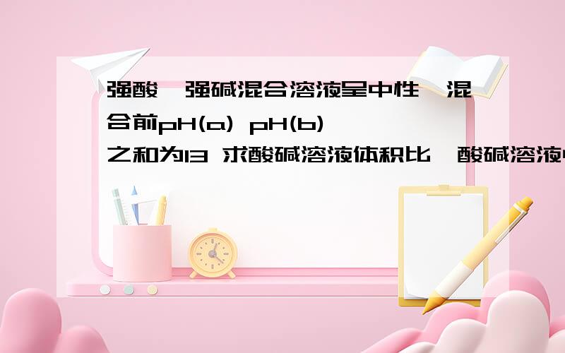 强酸,强碱混合溶液呈中性,混合前pH(a) pH(b) 之和为13 求酸碱溶液体积比,酸碱溶液中c（H+)与c(OH-)之比