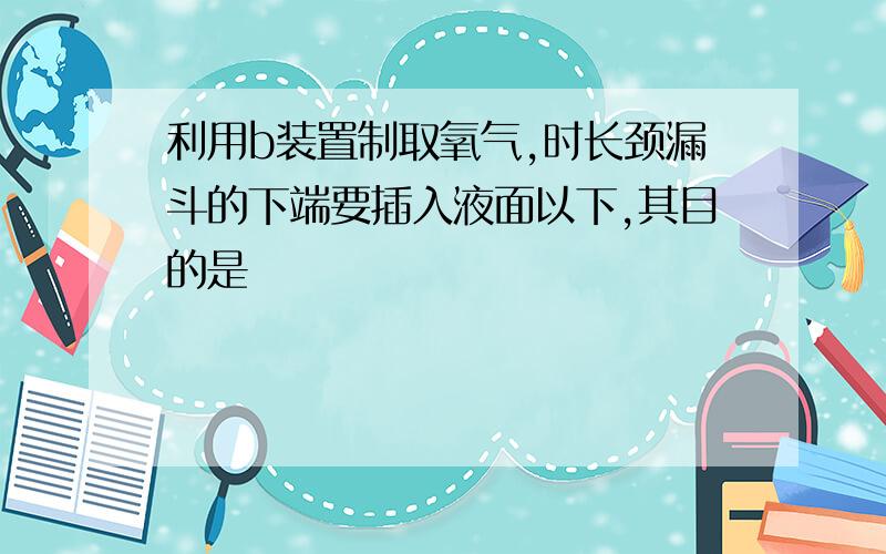 利用b装置制取氧气,时长颈漏斗的下端要插入液面以下,其目的是