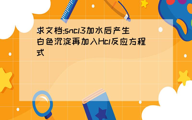 求文档:sncl3加水后产生白色沉淀再加入Hcl反应方程式