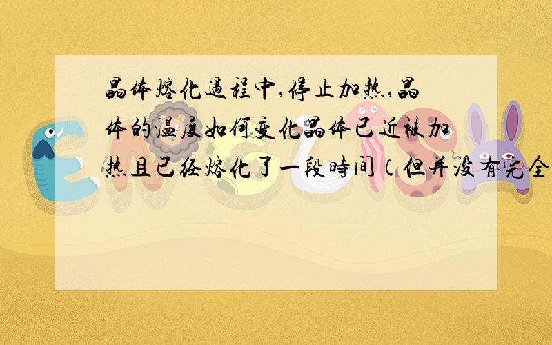 晶体熔化过程中,停止加热,晶体的温度如何变化晶体已近被加热且已经熔化了一段时间（但并没有完全熔化）,此时停止加热,晶体的温度会不会马上下降呢?还是会保持熔点温度一段时间后再