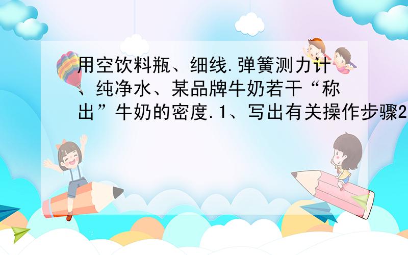 用空饮料瓶、细线.弹簧测力计、纯净水、某品牌牛奶若干“称出”牛奶的密度.1、写出有关操作步骤2.牛奶密度的计算公式3.测定过程中的注意事项