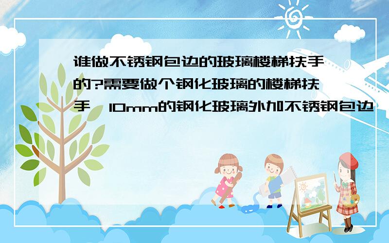 谁做不锈钢包边的玻璃楼梯扶手的?需要做个钢化玻璃的楼梯扶手,10mm的钢化玻璃外加不锈钢包边,面积不大,