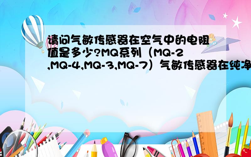 请问气敏传感器在空气中的电阻值是多少?MQ系列（MQ-2,MQ-4,MQ-3,MQ-7）气敏传感器在纯净空气中的电阻Ro是多少?我是为了求它的负载电压 因为已经知道灵敏度=Rs/Ro 求出Rs就能根据公式求出负载