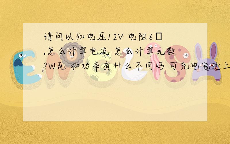 请问以知电压12V 电阻6Ω,怎么计算电流 怎么计算瓦数?W瓦 和功率有什么不同吗 可充电电池上面写着3000MAh是3000毫安的意思,