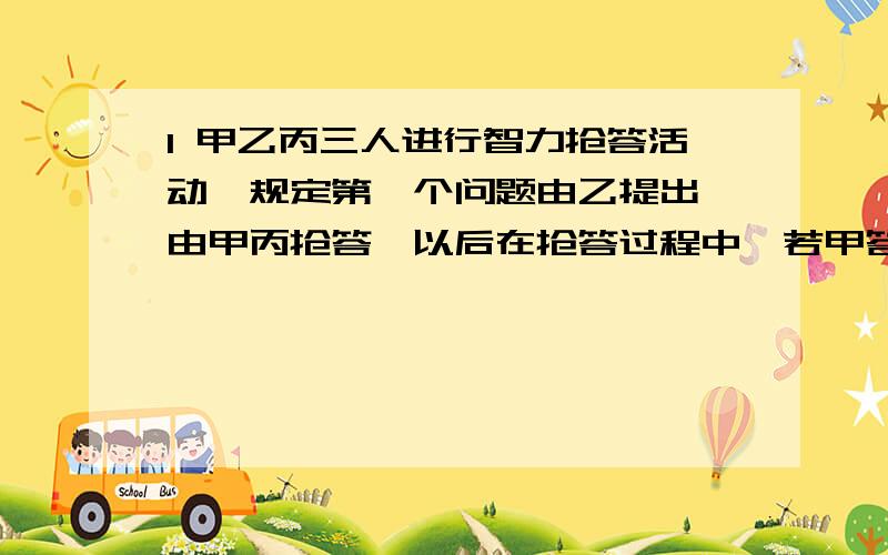 1 甲乙丙三人进行智力抢答活动,规定第一个问题由乙提出,由甲丙抢答,以后在抢答过程中,若甲答对一道题,就可提6个问题,乙答对一道,可提5道,丙答对一道,可提4道,结束时共有16道题没人答对,