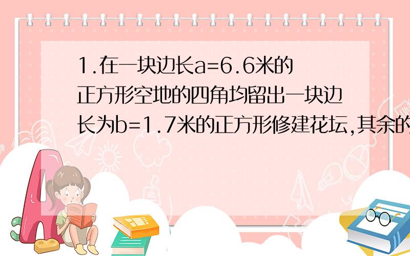 1.在一块边长a=6.6米的正方形空地的四角均留出一块边长为b=1.7米的正方形修建花坛,其余的地方种草坪,问草坪的面积有多大?2.一个长方形的长增加4com,宽减少1com,面积保持不变,长减少2com,宽增