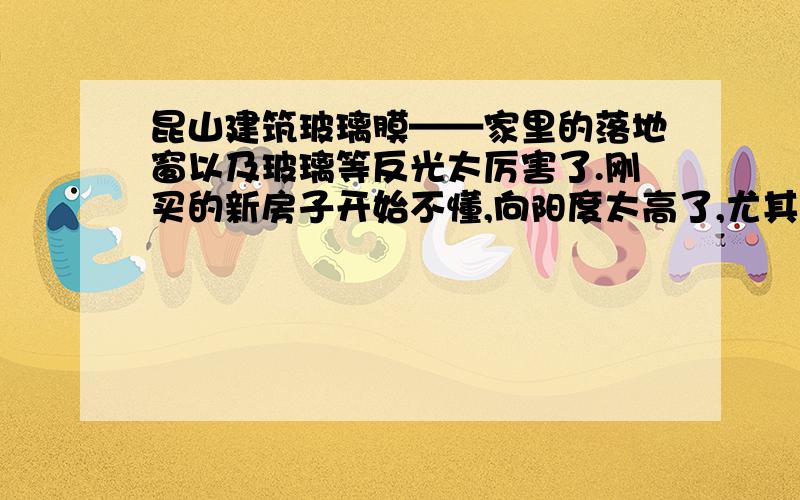 昆山建筑玻璃膜——家里的落地窗以及玻璃等反光太厉害了.刚买的新房子开始不懂,向阳度太高了,尤其是在夏天的时候那房里的温度甚至比外面的温度还高,即使开了空调也感觉不怎么的凉快