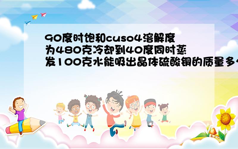 90度时饱和cuso4溶解度为480克冷却到40度同时蒸发100克水能吸出晶体硫酸铜的质量多少克（90度硫酸铜溶解度90度时硫酸铜溶解度为60克40度时为30克