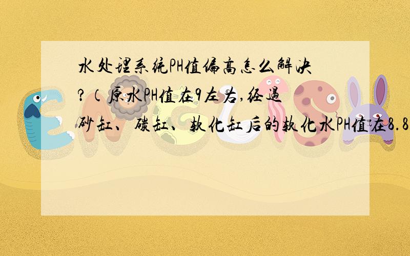 水处理系统PH值偏高怎么解决?（原水PH值在9左右,经过砂缸、碳缸、软化缸后的软化水PH值在8.8左右）砂缸里面是石英砂,去除水中的悬浮物、泥沙及颗粒性杂质的.碳缸里面是活性碳,去除水中