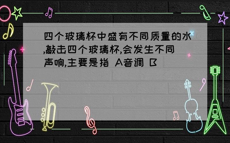 四个玻璃杯中盛有不同质量的水,敲击四个玻璃杯,会发生不同声响,主要是指 A音调 B