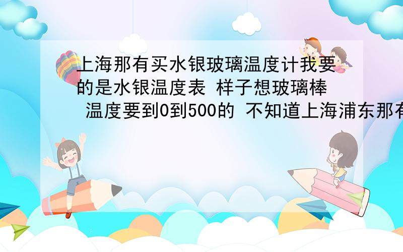 上海那有买水银玻璃温度计我要的是水银温度表 样子想玻璃棒 温度要到0到500的 不知道上海浦东那有 当然作好是在浦东 希望给的答案能有具体的地址