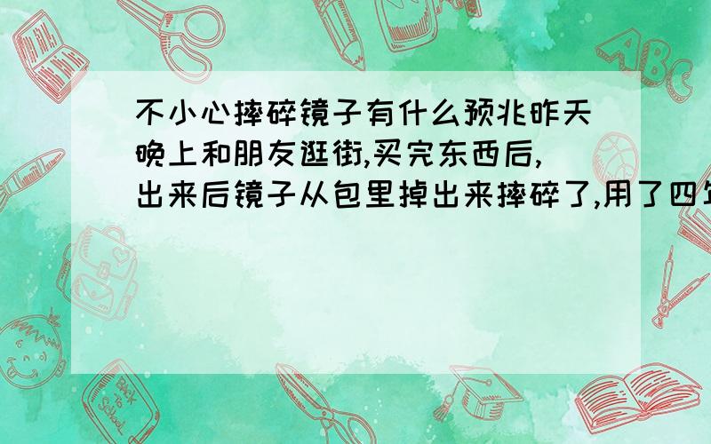 不小心摔碎镜子有什么预兆昨天晚上和朋友逛街,买完东西后,出来后镜子从包里掉出来摔碎了,用了四年了,很有感情~摔碎镜子有没有什么不好的预兆啊?