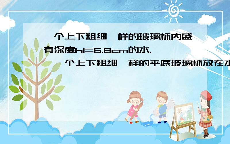 一个上下粗细一样的玻璃杯内盛有深度h1=6.8cm的水.,一个上下粗细一样的平底玻璃杯放在水平桌面上,内盛有深度h1=6.8cm的水.把一个玉石小酒杯开口向上轻轻放在水面上使其漂浮,用刻度尺量出