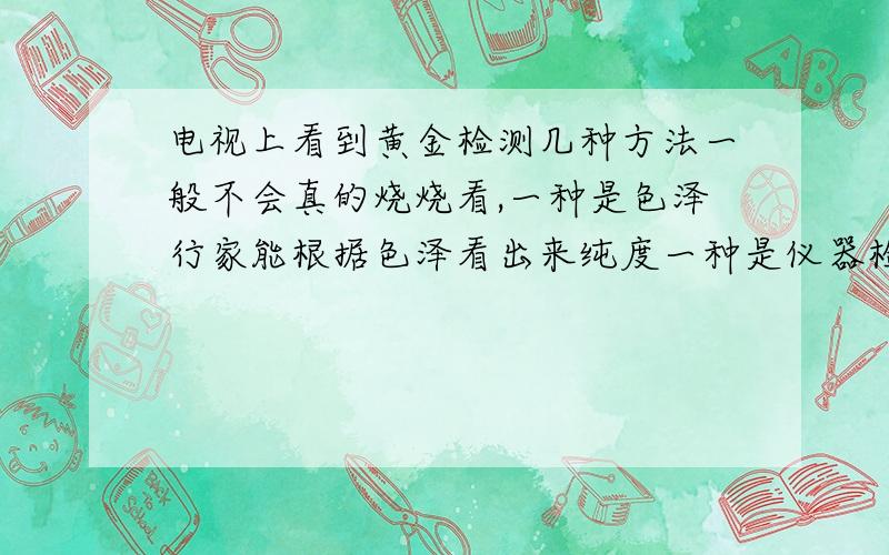 电视上看到黄金检测几种方法一般不会真的烧烧看,一种是色泽行家能根据色泽看出来纯度一种是仪器检测但是只能测到黄金外表2毫米的深度 一种是根据质量体积比看密度,一般来说是这几种